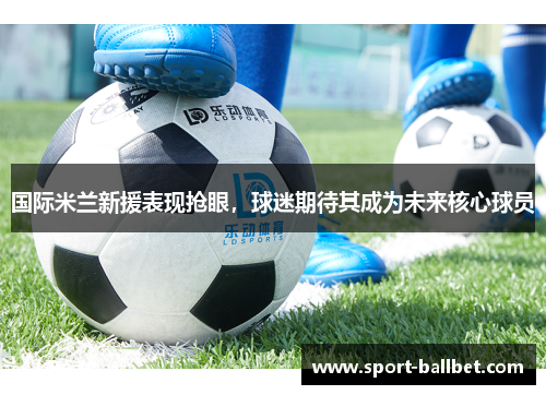 国际米兰新援表现抢眼，球迷期待其成为未来核心球员